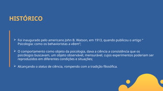 HISTÓRICO
 Foi inaugurado pelo americano John B. Watson, em 1913, quando publicou o artigo “
Psicologia: como os behavioristas a vêem”;
 O comportamento como objeto da psicologia, dava a ciência a consistência que os
psicólogos buscavam, um objeto observável, mensurável, cujos experimentos poderiam ser
reproduzidos em diferentes condições e situações;
 Alcançando o status de ciência, rompendo com a tradição filosófica.
 