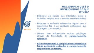 MISSÃO
MAS, AFINAL O QUE É O
BEVARIORISMO? E O QUE
ESTUDA?
• Dedica-se ao estudo das interações entre o
indivíduo (respostas) e o ambiente (estimulações);
• Resposta e estímulo referem-se àquilo que o
organismo faz e às variáveis ambientais que
interagem com o sujeito;
• Skinner tem influenciado muitos psicólogos
através da formulação do comportamento
operante.
• Para compreender o comportamento operante,
faz-se necessário entender o comportamento
respondente ou reflexo.
 