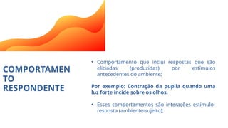 COMPORTAMEN
TO
RESPONDENTE
• Comportamento que inclui respostas que são
eliciadas (produzidas) por estímulos
antecedentes do ambiente;
Por exemplo: Contração da pupila quando uma
luz forte incide sobre os olhos.
• Esses comportamentos são interações estimulo-
resposta (ambiente-sujeito);
 
