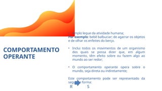 COMPORTAMENTO
OPERANTE
• Amplo leque da atividade humana;
Por exemplo: bebê balbuciar; de agarrar os objetos
e de olhar os enfeites do berço.
• Inclui todos os movimentos de um organismo
dos quais se possa dizer que, em algum
momento, têm efeito sobre ou fazem algo ao
mundo ao ser redor;
• O comportamento operante opera sobre o
mundo, seja direta ou indiretamente;
Este comportamento pode ser representado da
seguinte forma:
R S
 
