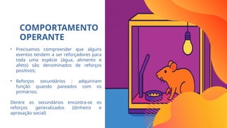 COMPORTAMENTO
OPERANTE
• Precisamos compreender que alguns
eventos tendem a ser reforçadores para
toda uma espécie (água, alimento e
afeto) são denominados de reforços
positivos;
• Reforços secundários : adquiriram
função quando pareados com os
primários;
Dentre os secundários encontra-se os
reforços generalizados (dinheiro e
aprovação social)
 