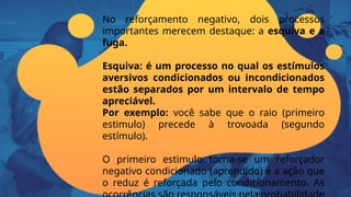 No reforçamento negativo, dois processos
importantes merecem destaque: a esquiva e a
fuga.
Esquiva: é um processo no qual os estímulos
aversivos condicionados ou incondicionados
estão separados por um intervalo de tempo
apreciável.
Por exemplo: você sabe que o raio (primeiro
estimulo) precede à trovoada (segundo
estímulo).
O primeiro estimulo torna-se um reforçador
negativo condicionado (aprendido) e a ação que
o reduz é reforçada pelo condicionamento. As
 