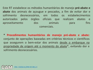 Este RT estabelece os métodos humanitários de manejo pré-abate e
abate dos animais de açougue e pescados, a fim de evitar dor e
sofrimento desnecessários, em todos os estabelecimentos
autorizados pelos órgãos oficiais que realizam abates e
aproveitamento dos animais para fins
comerciais.
* Procedimentos humanitários de manejo pré-abate e abate:
conjunto de operações baseadas em critérios técnicos e científicos
que assegurem o bem-estar dos animais desde o embarque na
propriedade de origem até o momento do abate*, evitando dor e
sofrimento desnecessários.
DRA. CÁSSIAALDRIN DE MELLO
 