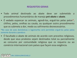 REQUISITOS GERAIS
• Todo animal destinado ao abate deve ser submetido a
procedimentos humanitários de manejo pré-abate e abate.
• É vedado espancar os animais, agredi-los, erguê-los pelas patas*,
chifres, pelos, orelhas ou cauda, ou qualquer outro procedimento
que os submeta a dor, medo ou sofrimento desnecessários.
*No caso de aves domésticas e lagomorfos será permitido erguê-los pelas patas
somente durante a pendura
• É facultado o abate de animais de acordo com preceitos religiosos,
desde que seus produtos sejam destinados total ou parcialmente
ao consumo por comunidade religiosa que os requeira ou ao
comércio internacional com países que façam essa exigência.
DRA. CÁSSIAALDRIN DE MELLO
 