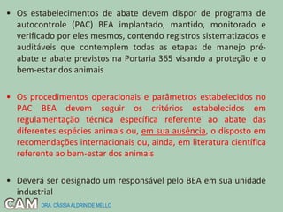 • Os estabelecimentos de abate devem dispor de programa de
autocontrole (PAC) BEA implantado, mantido, monitorado e
verificado por eles mesmos, contendo registros sistematizados e
auditáveis que contemplem todas as etapas de manejo pré-
abate e abate previstos na Portaria 365 visando a proteção e o
bem-estar dos animais
• Os procedimentos operacionais e parâmetros estabelecidos no
PAC BEA devem seguir os critérios estabelecidos em
regulamentação técnica específica referente ao abate das
diferentes espécies animais ou, em sua ausência, o disposto em
recomendações internacionais ou, ainda, em literatura científica
referente ao bem-estar dos animais
• Deverá ser designado um responsável pelo BEA em sua unidade
industrial
DRA. CÁSSIAALDRIN DE MELLO
 