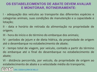 OS ESTABELECIMENTOS DE ABATE DEVEM AVALIAR
E MONITORAR, ROTINEIRAMENTE:
I - adequação dos veículos ao transporte das diferentes espécies e
categorias animais, suas condições de manutenção e a capacidade e
lotação;
II - data e horário de retirada da alimentação na propriedade de
origem;
III - hora do início e do término do embarque dos animais;
IV - períodos de jejum e de dieta hídrica, da propriedade de origem
até o desembarque no estabelecimento de abate;
V - tempo total de viagem, por veículo, contado a partir do término
do embarque até o final do desembarque no estabelecimento de
abate;
VI - distância percorrida, por veículo, da propriedade de origem ao
estabelecimento de abate e a velocidade média do transporte;
DRA. CÁSSIAALDRIN DE MELLO
 