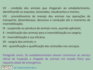 VII - condição dos animais que chegaram ao estabelecimento,
identificando os exaustos, lesionados, claudicantes e mortos;
VIII - procedimentos de manejo dos animais nas operações de
transporte, desembarque, descanso e condução até o momento da
insensibilização;
IX - suspensão ou pendura de animais vivos, quando aplicável;
X - imobilização dos animais para a insensibilização ou sangria;
XI - insensibilização e sua eficácia;
XII - sangria dos animais; e
XIII - quantificação e qualificação das contusões nas carcaças.
Parágrafo único. Os estabelecimentos devem comunicar ao serviço
oficial de inspeção a chegada de animais em estado físico que
requeira abate de emergência.
DRA. CÁSSIAALDRIN DE MELLO
 