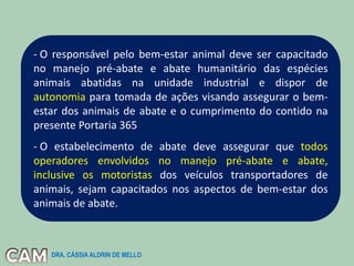 - O responsável pelo bem-estar animal deve ser capacitado
no manejo pré-abate e abate humanitário das espécies
animais abatidas na unidade industrial e dispor de
autonomia para tomada de ações visando assegurar o bem-
estar dos animais de abate e o cumprimento do contido na
presente Portaria 365
- O estabelecimento de abate deve assegurar que todos
operadores envolvidos no manejo pré-abate e abate,
inclusive os motoristas dos veículos transportadores de
animais, sejam capacitados nos aspectos de bem-estar dos
animais de abate.
DRA. CÁSSIA ALDRIN DE MELLO
 