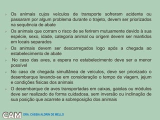  Os animais cujos veículos de transporte sofreram acidente ou
passaram por algum problema durante o trajeto, devem ser priorizados
na sequência de abate
 Os animais que corram o risco de se ferirem mutuamente devido à sua
espécie, sexo, idade, categoria animal ou origem devem ser mantidos
em locais separados
 Os animais devem ser descarregados logo após a chegada ao
estabelecimento de abate
 No caso das aves, a espera no estabelecimento deve ser a menor
possível
 No caso de chegada simultânea de veículos, deve ser priorizado o
desembarque levando-se em consideração o tempo de viagem, jejum
e condições físicas dos animais
 O desembarque de aves transportadas em caixas, gaiolas ou módulos
deve ser realizado de forma cuidadosa, sem inversão ou inclinação de
sua posição que acarrete a sobreposição dos animais
DRA. CÁSSIA ALDRIN DE MELLO
 