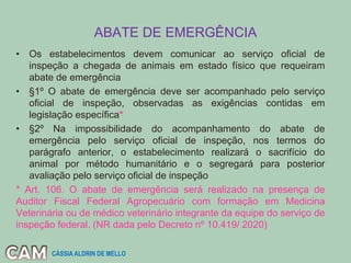 ABATE DE EMERGÊNCIA
• Os estabelecimentos devem comunicar ao serviço oficial de
inspeção a chegada de animais em estado físico que requeiram
abate de emergência
• §1º O abate de emergência deve ser acompanhado pelo serviço
oficial de inspeção, observadas as exigências contidas em
legislação específica*
• §2º Na impossibilidade do acompanhamento do abate de
emergência pelo serviço oficial de inspeção, nos termos do
parágrafo anterior, o estabelecimento realizará o sacrifício do
animal por método humanitário e o segregará para posterior
avaliação pelo serviço oficial de inspeção
* Art. 106. O abate de emergência será realizado na presença de
Auditor Fiscal Federal Agropecuário com formação em Medicina
Veterinária ou de médico veterinário integrante da equipe do serviço de
inspeção federal. (NR dada pelo Decreto nº 10.419/ 2020)
CÁSSIA ALDRIN DE MELLO
 