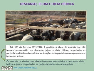 DESCANSO, JEJUM E DIETA HÍDRICA
Art. 103 do Decreto 9013/2017: É proibido o abate de animais que não
tenham permanecido em descanso, jejum e dieta hídrica, respeitadas as
particularidades de cada espécie e as situações emergenciais que comprometem o
bem-estar animal.
Os animais recebidos para abate devem ser submetidos a descanso, dieta
hídrica e jejum, respeitadas as particularidades de cada espécie
DRA. CÁSSIAALDRIN DE MELLO
 