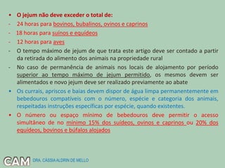 • O jejum não deve exceder o total de:
- 24 horas para bovinos, bubalinos, ovinos e caprinos
- 18 horas para suínos e equídeos
- 12 horas para aves
- O tempo máximo de jejum de que trata este artigo deve ser contado a partir
da retirada do alimento dos animais na propriedade rural
- No caso de permanência de animais nos locais de alojamento por período
superior ao tempo máximo de jejum permitido, os mesmos devem ser
alimentados e novo jejum deve ser realizado previamente ao abate
• Os currais, apriscos e baias devem dispor de água limpa permanentemente em
bebedouros compatíveis com o número, espécie e categoria dos animais,
respeitadas instruções específicas por espécie, quando existentes.
• O número ou espaço mínimo de bebedouros deve permitir o acesso
simultâneo de no mínimo 15% dos suídeos, ovinos e caprinos ou 20% dos
equídeos, bovinos e búfalos alojados
DRA. CÁSSIAALDRIN DE MELLO
 