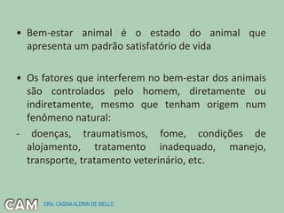 • Bem-estar animal é o estado do animal que
apresenta um padrão satisfatório de vida
• Os fatores que interferem no bem-estar dos animais
são controlados pelo homem, diretamente ou
indiretamente, mesmo que tenham origem num
fenômeno natural:
- doenças, traumatismos, fome, condições de
alojamento, tratamento inadequado, manejo,
transporte, tratamento veterinário, etc.
DRA. CÁSSIAALDRIN DE MELLO
 