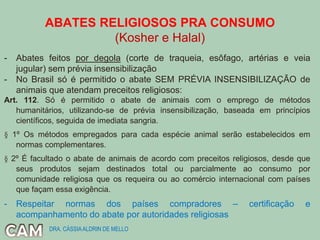 ABATES RELIGIOSOS PRA CONSUMO
(Kosher e Halal)
- Abates feitos por degola (corte de traqueia, esôfago, artérias e veia
jugular) sem prévia insensibilização
- No Brasil só é permitido o abate SEM PRÉVIA INSENSIBILIZAÇÃO de
animais que atendam preceitos religiosos:
Art. 112. Só é permitido o abate de animais com o emprego de métodos
humanitários, utilizando-se de prévia insensibilização, baseada em princípios
científicos, seguida de imediata sangria.
§ 1º Os métodos empregados para cada espécie animal serão estabelecidos em
normas complementares.
§ 2º É facultado o abate de animais de acordo com preceitos religiosos, desde que
seus produtos sejam destinados total ou parcialmente ao consumo por
comunidade religiosa que os requeira ou ao comércio internacional com países
que façam essa exigência.
- Respeitar normas dos países compradores – certificação e
acompanhamento do abate por autoridades religiosas
DRA. CÁSSIAALDRIN DE MELLO
 