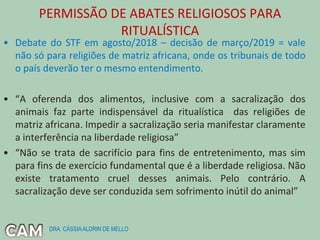 PERMISSÃO DE ABATES RELIGIOSOS PARA
RITUALÍSTICA
• Debate do STF em agosto/2018 – decisão de março/2019 = vale
não só para religiões de matriz africana, onde os tribunais de todo
o país deverão ter o mesmo entendimento.
• “A oferenda dos alimentos, inclusive com a sacralização dos
animais faz parte indispensável da ritualística das religiões de
matriz africana. Impedir a sacralização seria manifestar claramente
a interferência na liberdade religiosa”
• “Não se trata de sacrifício para fins de entretenimento, mas sim
para fins de exercício fundamental que é a liberdade religiosa. Não
existe tratamento cruel desses animais. Pelo contrário. A
sacralização deve ser conduzida sem sofrimento inútil do animal”
DRA. CÁSSIAALDRIN DE MELLO
 