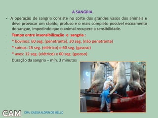 A SANGRIA
- A operação de sangria consiste no corte dos grandes vasos dos animais e
deve provocar um rápido, profuso e o mais completo possível escoamento
do sangue, impedindo que o animal recupere a sensibilidade.
- Tempo entre insensibilização e sangria :
- * bovinos: 60 seg. (penetrante), 30 seg. (não penetrante)
- * suínos: 15 seg. (elétrico) e 60 seg. (gasoso)
- * aves: 12 seg. (elétrico) e 60 seg. (gasoso)
- Duração da sangria – mín. 3 minutos
DRA. CÁSSIAALDRIN DE MELLO
 