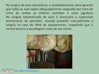 Na sangria de aves domésticas, o estabelecimento deve garantir
que todas as aves sejam adequadamente sangradas por meio do
corte de ambas as artérias carótidas e veias jugulares
Na sangria automatizada de aves é necessária a supervisão
permanente de operador, visando proceder manualmente à
sangria no caso de falha de equipamento, impedindo que o
animal alcance a escaldagem antes de sua morte.
DRA. CÁSSIAALDRIN DE MELLO
 