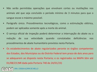 • Não serão permitidas operações que envolvam cortes ou mutilações nos
animais até que seja concluído o período mínimo de 3 minutos para que o
sangue escoe o máximo possível.
• Parágrafo único. Procedimentos tecnológicos, como a estimulação elétrica,
podem ser aplicados somente após a morte do animal.
• O serviço oficial de inspeção poderá determinar a interrupção do abate ou a
redução de sua velocidade quando constatadas deficiências nos
procedimentos de abate humanitário previstos nesta Portaria.
• Os estabelecimentos de abate regularizados perante os órgãos competentes
dos Estados, dos Municípios ou do Distrito Federal tem prazo de dois anos para
se adequarem ao disposto nesta Portaria; e os registrados no MAPA têm até
01/08/23 (NR dada pela Portaria 740 de 24/01/23)
DRA. CÁSSIAALDRIN DE MELLO
 