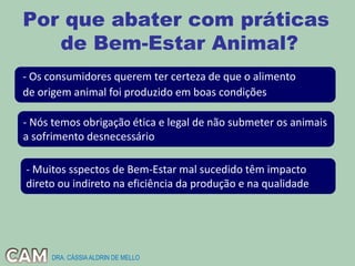 Por que abater com práticas
de Bem-Estar Animal?
- Os consumidores querem ter certeza de que o alimento
de origem animal foi produzido em boas condições
- Nós temos obrigação ética e legal de não submeter os animais
a sofrimento desnecessário
- Muitos sspectos de Bem-Estar mal sucedido têm impacto
direto ou indireto na eficiência da produção e na qualidade
DRA. CÁSSIAALDRIN DE MELLO
 