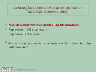 AVALIAÇÃO DO BEA EM ABATEDOUROS DE
BOVINOS: (Azevedo, 2006)
• Nível de Deslizamentos e Quedas (EM 100 ANIMAIS):
- Reprovável: > 3% escorregam
- Reprovável: > 3 % caem
Todas as áreas por onde os animais circulam deve ter piso
antiderrapante.
DRA. CÁSSIAALDRIN DE MELLO
 