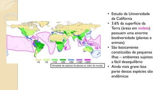 • Estudo da Universidade
da Califórnia
• 3.6% da superfície da
Terra (áreas em violeta)
possuem uma enorme
biodiversidade (plantas e
animais)
• São basicamente
constituídas de pequenas
ilhas – ambientes sujeitos
a fácil desequilíbrio
• Ainda mais grave: boa
parte dessas espécies são
endêmicas
Variedade de espécies de plantas ao redor do mundo
 