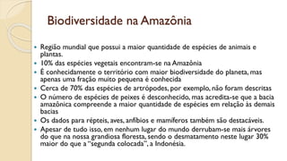 Biodiversidade na Amazônia
 Região mundial que possui a maior quantidade de espécies de animais e
plantas.
 10% das espécies vegetais encontram-se na Amazônia
 É conhecidamente o território com maior biodiversidade do planeta, mas
apenas uma fração muito pequena é conhecida
 Cerca de 70% das espécies de artrópodes, por exemplo, não foram descritas
 O número de espécies de peixes é desconhecido, mas acredita-se que a bacia
amazônica compreende a maior quantidade de espécies em relação às demais
bacias
 Os dados para répteis, aves, anfíbios e mamíferos também são destacáveis.
 Apesar de tudo isso, em nenhum lugar do mundo derrubam-se mais árvores
do que na nossa grandiosa floresta, sendo o desmatamento neste lugar 30%
maior do que a “segunda colocada”, a Indonésia.
 