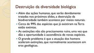 Destruição da diversidade biológica
 Além das ações humanas, que serão devidamente
tratadas nos próximos slides, a destruição da
biodiversidade também acontece por meios naturais.
 Cerca de 99% das espécies que já existiram na Terra
estão extintas.
 As extinções não são precisamente ruins, uma vez que
dão a oportunidade à ascendência de novas espécies.
 O grande problema é que a atuação dos homens
aceleram extinções, que normalmente acontecem em
eras geológicas.
 