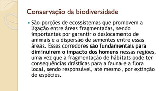 Conservação da biodiversidade
 São porções de ecossistemas que promovem a
ligação entre áreas fragmentadas, sendo
importantes por garantir o deslocamento de
animais e a dispersão de sementes entre essas
áreas. Esses corredores são fundamentais para
diminuírem o impacto dos homens nessas regiões,
uma vez que a fragmentação de hábitats pode ter
consequências drásticas para a fauna e a flora
local, sendo responsável, até mesmo, por extinção
de espécies.
 