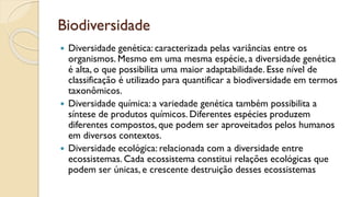 Biodiversidade
 Diversidade genética: caracterizada pelas variâncias entre os
organismos. Mesmo em uma mesma espécie, a diversidade genética
é alta, o que possibilita uma maior adaptabilidade. Esse nível de
classificação é utilizado para quantificar a biodiversidade em termos
taxonômicos.
 Diversidade química: a variedade genética também possibilita a
síntese de produtos químicos. Diferentes espécies produzem
diferentes compostos, que podem ser aproveitados pelos humanos
em diversos contextos.
 Diversidade ecológica: relacionada com a diversidade entre
ecossistemas. Cada ecossistema constitui relações ecológicas que
podem ser únicas, e crescente destruição desses ecossistemas
 