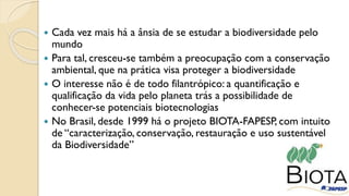  Cada vez mais há a ânsia de se estudar a biodiversidade pelo
mundo
 Para tal, cresceu-se também a preocupação com a conservação
ambiental, que na prática visa proteger a biodiversidade
 O interesse não é de todo filantrópico: a quantificação e
qualificação da vida pelo planeta trás a possibilidade de
conhecer-se potenciais biotecnologias
 No Brasil, desde 1999 há o projeto BIOTA-FAPESP, com intuito
de “caracterização, conservação, restauração e uso sustentável
da Biodiversidade”
 