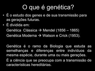O que é genética?
• É o estudo dos genes e de sua transmissão para
as gerações futuras.
• É dividida em:
- Genética Clássica  Mendel (1856 – 1865)
- Genética Moderna  Watson e Crick (1953).
- Genética é o ramo da Biologia que estuda as
semelhanças e diferenças entre indivíduos da
mesma espécie, durante uma ou mais gerações.
- É a ciência que se preocupa com a transmissão de
características hereditárias.
 