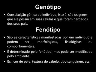 Genótipo
• Constituição gênica do indivíduo, isto é, são os genes
que ele possui em suas células e que foram herdados
dos seus pais.
Fenótipo
• São as características manifestadas por um indivíduo e
podem ser: morfológicas, fisiológicas ou
comportamentais.
• É determinado pelo fenótipo, mas pode ser modificado
pelo ambiente.
• Ex.: cor de pele, textura do cabelo, tipo sanguíneo, etc.
 
