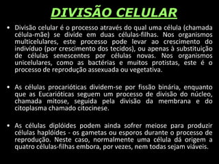 DIVISÃO CELULAR
• Divisão celular é o processo através do qual uma célula (chamada
célula-mãe) se divide em duas células-filhas. Nos organismos
multicelulares, este processo pode levar ao crescimento do
indivíduo (por crescimento dos tecidos), ou apenas à substituição
de células senescentes por células novas. Nos organismos
unicelulares, como as bactérias e muitos protistas, este é o
processo de reprodução assexuada ou vegetativa.
• As células procarióticas dividem-se por fissão binária, enquanto
que as Eucarióticas seguem um processo de divisão do núcleo,
chamada mitose, seguida pela divisão da membrana e do
citoplasma chamado citocinese.
• As células diplóides podem ainda sofrer meiose para produzir
células haplóides - os gametas ou esporos durante o processo de
reprodução. Neste caso, normalmente uma célula dá origem a
quatro células-filhas embora, por vezes, nem todas sejam viáveis.
 
