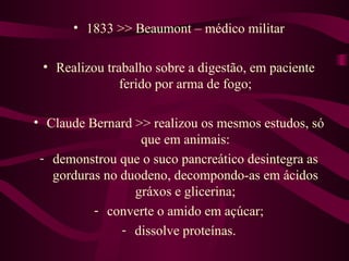 • 1833 >> Beaumont – médico militar

 • Realizou trabalho sobre a digestão, em paciente
               ferido por arma de fogo;

• Claude Bernard >> realizou os mesmos estudos, só
                  que em animais:
 - demonstrou que o suco pancreático desintegra as
   gorduras no duodeno, decompondo-as em ácidos
                 gráxos e glicerina;
          - converte o amido em açúcar;
               - dissolve proteínas.
 