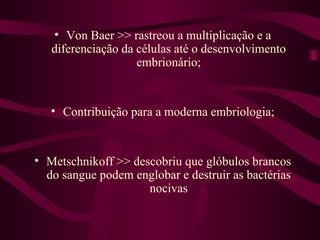 • Von Baer >> rastreou a multiplicação e a
   diferenciação da células até o desenvolvimento
                    embrionário;


   • Contribuição para a moderna embriologia;


• Metschnikoff >> descobriu que glóbulos brancos
  do sangue podem englobar e destruir as bactérias
                     nocivas
 
