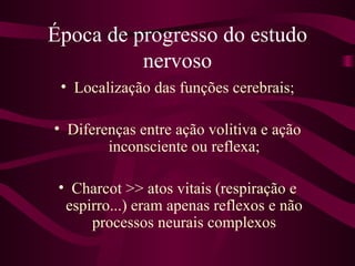 Época de progresso do estudo
          nervoso
 • Localização das funções cerebrais;

• Diferenças entre ação volitiva e ação
        inconsciente ou reflexa;

 • Charcot >> atos vitais (respiração e
  espirro...) eram apenas reflexos e não
      processos neurais complexos
 