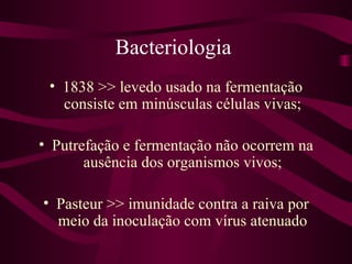 Bacteriologia
 • 1838 >> levedo usado na fermentação
   consiste em minúsculas células vivas;

• Putrefação e fermentação não ocorrem na
       ausência dos organismos vivos;

• Pasteur >> imunidade contra a raiva por
  meio da inoculação com vírus atenuado
 