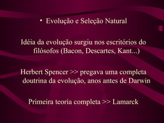 • Evolução e Seleção Natural

Idéia da evolução surgiu nos escritórios do
    filósofos (Bacon, Descartes, Kant...)

Herbert Spencer >> pregava uma completa
doutrina da evolução, anos antes de Darwin

  Primeira teoria completa >> Lamarck
 