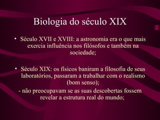 Biologia do século XIX
• Século XVII e XVIII: a astronomia era o que mais
    exercia influência nos filósofos e também na
                     sociedade;

• Século XIX: os físicos baniram a filosofia de seus
  laboratórios, passaram a trabalhar com o realismo
                     (bom senso);
 - não preocupavam se as suas descobertas fossem
          revelar a estrutura real do mundo;
 