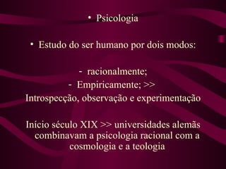 • Psicologia

 • Estudo do ser humano por dois modos:

             - racionalmente;
          - Empiricamente; >>
Introspecção, observação e experimentação

Início século XIX >> universidades alemãs
  combinavam a psicologia racional com a
           cosmologia e a teologia
 