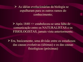  As idéias evolucionárias da biologia se
        espalharam para os outros ramos do
                   conhecimento;

    Após 1840 >> estabeleceu-se uma falta de
   comunicação entre os NATURALISTAS e os
   FISIOLOGISTAS, jamais vista anteriormente;

 Era, basicamente, uma divisão entre os estudiosos
   das causas evolutivas (últimas) e os das causas
               fisiológicas (próximas)
 