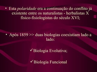 • Esta polaridade era a continuação do conflito já
   existente entre os naturalistas - herbalistas X
         físico-fisiologistas do século XVI;


• Após 1859 >> duas biologias coexistiam lado a
                     lado:

               Biologia Evolutiva;

               Biologia Funcional
 
