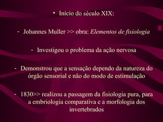 • Início do século XIX:

 - Johannes Muller >> obra: Elementos de fisiologia

      - Investigou o problema da ação nervosa

- Demonstrou que a sensação dependo da natureza do
    órgão sensorial e não do modo de estimulação

- 1830>> realizou a passagem da fisiologia pura, para
    a embriologia comparativa e a morfologia dos
                    invertebrados
 