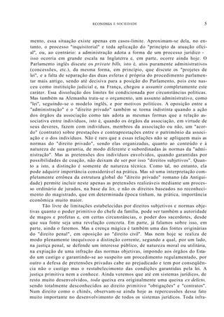 ECOI'OMIA E SOCIEDADE 5
mento, essa situação existe apenas em casos-limite. Aproximam-se dela, no en-
tanto, o processo "inquisitorial" e toda aplicação do "princípio da atuação ofici-
al", ou, ao contrário: a administração adota a forma de um processo jurídico -
isso ocorria em grande escala na Inglaterra e, em parte, ocorre ainda hoje. O
Parlamento inglês discute os private bills, isto é, atos puramente administrativos
(concessões, etc.), da mesma forma, em princípio, que discute os "projetes de
lei", e a falta de separação das duas esferas é própria do procedimento parlamen-
tar mais antigo, sendo até decisiva para a posição do Parlamento, pois este nas-
ceu como instituição judicial e, na França, chegou a assumir completamente este
caráter. Essa dissolução dos limites foi condicionada por circunstâncias políticas.
Mas também na Alemanha trata-se o orçamento, um assunto administrativo, como
"lei", seguindo-se o modelo inglês, e por motivos políticos. A oposição entre a
"administração" e o "direito privado" também se torna indistinta quando a ação
dos órgãos da associação como tais adota as mesmas formas que a relação as-
sociativa entre indivíduos, isto é, quando os órgãos da associação, em virtude de
seus deveres, fazem com indivíduos, membros da associação ou não, um "acor-
do" (contrato) sobre prestações e contraprestações entre o patrimônio da associ-
ação e o dos indivíduos. Não é raro que a essas relações não se apliquem mais as
normas do "direito privado", sendo elas organizadas, quanto ao conteúdo e à
natureza de sua garantia, de modo diferente e subordinadas às normas da "admi-
nistração". Mas as pretensões dos indivíduos envolvidos, quando garantidas por
possibilidades de coação, não deixam de ser por isso "direitos subjetivos". Quan-
to a isto, a distinção é somente de natureza técnica. Como tal, no entanto, ela
pode adquirir importância considerável na prática. Mas só uma interpretação com-
pletamente errônea da estrutura global do "direito privado" romano (da Antigui-
dade) permite incluir neste apenas as pretensões realizáveis mediante um proces-
so ordinário de jurados, na base da lex, e não os direitos baseados no reconheci-
mento do magistrado, que em determinada época tinham, na prática, importância
econômica muito maior.
Tão livre de limitações estabelecidas por direitos subjetivos e normas obje-
tivas quanto o poder primitivo do chefe da família, pode ser também a autoridade
de magos e profetas e, em certas circunstâncias, o poder dos sacerdotes, desde
que sua fonte seja uma revelação concreta. Em parte, já falamos sobre isso, em
parte, ainda o faremos. Mas a crença mágica é também uma das fontes originárias
do "direito penal", em oposição ao "direito civil". Mas nem hoje se realiza de
modo plenamente inequívoco a distinção corrente, segundo a qual, por um lado,
na justiça penal, se defende um interesse público, de natureza moral ou utilitária,
na expiação de uma infração das normas objetivas, impondo aos órgãos do Esta-
do um castigo e garantindo-se ao suspeito um procedimento regulamentado, por
outro a defesa de pretensões privadas cabe ao prejudicado e tem por conseqüên-
cia não o castigo mas o restabelecimento das condições garantidas pela lei. A
justiça primitiva nem a conhece. Ainda veremos que até em sistemas jurídicos, de
resto muito desenvolvidos, toda queixa era originalmente uma queixa ex delicto,
sendo totalmente desconhecidos ao direito primitivo "obrigações" e "contratos".
Num direito como o chinês, observam-se ainda hoje as repercussões desse fato
muito importante no desenvolvimento de todos os sistemas jurídicos. Toda ínfra-
 