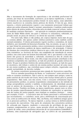 96 MAX WEBER
Mas o incremento da formação de especialistas e da atividade profissional de
juristas, por força da necessidade, acarretava, já na época republicana, o desen-
volvimento de um ensinamento jurídico formal. Já nesta época, eram admitidos
alunos (auditores) às consultas destes práticos do direito. O fato de que, desta
maneira, o direito praticamente vigente e seu tratamento processual tinham que
adotar um caráter altamente formal e racional, naturalmente, é também condicionado
pelos objetos da prática jurídica, oferecidos pela atividade comercial urbana, realiza-
da mediante contratos funcionais - em oposição às condições predominantemente
rurais da Idade Média alemã, nas quais o interesse se concentrava, sobretudo, na
posição social, na posse de imóveis e no direito de sucessão e familiar.
Por outro lado, faltava à vida jurídica, até a época imperial, muito mais do que
se costuma admitir, não apenas caráter sintético-construtivo como também caráter
racional-sistemático. O direito praticamente vigente recebeu a sistemática, de modo
definitivo, por intermédio da burocracia bizantina. Esta, no entanto, no que se refere
ao rigor formal do pensamento jurídico, estava extremamente atrasada em relação à
prática dos consulentes jurídicos da época republicana e do principado. E dentro
da literatura dos consulentes jurídicos observa-se que a obra mais útil do ponto de
vista sistemático, as Institutas de Gaio, um compêndio de introdução ao ensino
jurídico, tem como autor um homem desconhecido, isto é, que durante a vida certa-
mente não gozava de autoridade e, sobretudo, encontrava-se fora do círculo dos
honoratiores jurídicos. Desse modo, esta obra ocupa uma posição semelhante à dos
modernos compêndios dos repetidores, ao lado dos produtos de grandes teóricos do
direito. Só que os produtos literários dos juristas práticos romanos, ao lado dos quais
se encontrava, não tinham o caráter de um sistema jurídico racional, tal como nasce
de um ensino acadêmico, mas continham quase sempre coleções, organizadas sem
grande racionalidade, de decisões isoladas.
Os juristas consulentes permaneciam uma camada de honoratiores específica.
Para as camadas possuidoras de Roma, os "confessores" eram universais em
todos os assuntos econômicos. Não é certo se, nos tempos mais antigos, como se
pode concluir de um trecho em Cícero, houve uma licença formal para os juristas
respondentes. Mais tarde, esta não existiu. Com o crescente refinamento lógico
do pensamento jurídico, os juristas respondentes emanciparam-se do método da
antiga jurisprudência cautelar e também, evidentemente, da identidade pessoal
com os autores de documentos, e na fase final da república reuniam-se para
formar escolas. Também em Roma, na época republicana, quanto mais os tribu-
nais de jurados especificamente políticos (tribunais de repetundes) se aproxima-
vam do caráter da justiça popular, mais tendiam os oradores forenses - como,
por exemplo, Cícero - a convencer mais de forma emocional e ad hominem do
que racionalmente, e a contribuir, assim, para a debilitação da conceituação pre-
cisa, como já conhecemos de Atenas. Mas, em Roma, esta tendência atingia quase
só os processos políticos. Na época imperial, a justiça tornou-se definitivamente
um assunto de especialistas. Uma parte do estamento dos consulentes jurídicos
foi colocada por Augusto, mediante a concessão do privilégio de que seus
responsa comprometiam os juízes, numa posição oficial em relação à justiça.
A partir de então, estes consulentes deixavam de ser procuradores (causidict) e,
portanto, uma corporação de advogados que, no cultivo de seu pensamento,
 