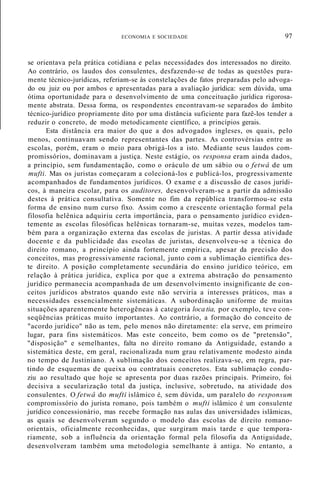 ECONOMIA E SOCIEDADE 97
se orientava pela prática cotidiana e pelas necessidades dos interessados no direito.
Ao contrário, os laudos dos consulentes, desfazendo-se de todas as questões pura-
mente técnico-jurídicas, referiam-se às constelações de fatos preparadas pelo advoga-
do ou juiz ou por ambos e apresentadas para a avaliação jurídica: sem dúvida, uma
ótima oportunidade para o desenvolvimento de uma conceituação jurídica rigorosa-
mente abstrata. Dessa forma, os respondentes encontravam-se separados do âmbito
técnico-jurídico propriamente dito por uma distância suficiente para fazê-los tender a
reduzir o concreto, de modo metodicamente científico, a princípios gerais.
Esta distância era maior do que a dos advogados ingleses, os quais, pelo
menos, continuavam sendo representantes das partes. As controvérsias entre as
escolas, porém, eram o meio para obrigá-los a isto. Mediante seus laudos com-
promissórios, dominavam a justiça. Neste estágio, os responsa eram ainda dados,
a princípio, sem fundamentação, como o oráculo de um sábio ou o fetwâ de um
mufti. Mas os juristas começaram a colecioná-los e publicá-los, progressivamente
acompanhados de fundamentos jurídicos. O exame e a discussão de casos jurídi-
cos, à maneira escolar, para os auditores, desenvolveram-se a partir da admissão
destes à prática consultativa. Somente no fim da república transformou-se esta
forma de ensino num curso fixo. Assim como a crescente orientação formal pela
filosofia helênica adquiriu certa importância, para o pensamento jurídico eviden-
temente as escolas filosóficas helênicas tornaram-se, muitas vezes, modelos tam-
bém para a organização externa das escolas de juristas. A partir dessa atividade
docente e da publicidade das escolas de juristas, desenvolveu-se a técnica do
direito romano, a princípio ainda fortemente empírica, apesar da precisão dos
conceitos, mas progressivamente racional, junto com a sublimação científica des-
te direito. A posição completamente secundária do ensino jurídico teórico, em
relação à prática jurídica, explica por que a extrema abstração do pensamento
jurídico permanecia acompanhada de um desenvolvimento insignificante de con-
ceitos jurídicos abstratos quando este não serviria a interesses práticos, mas a
necessidades essencialmente sistemáticas. A subordinação uniforme de muitas
situações aparentemente heterogêneas à categoria loca tia, por exemplo, teve con-
seqüências práticas muito importantes. Ao contrário, a formação do conceito de
"acordo jurídico" não as tem, pelo menos não diretamente: ela serve, em primeiro
lugar, para fins sistemáticos. Mas este conceito, bem como os de "pretensão",
"disposição" e semelhantes, falta no direito romano da Antiguidade, estando a
sistemática deste, em geral, racionalizada num grau relativamente modesto ainda
no tempo de Justiniano. A sublimação dos conceitos realizava-se, em regra, par-
tindo de esquemas de queixa ou contratuais concretos. Esta sublimação condu-
ziu ao resultado que hoje se apresenta por duas razões principais. Primeiro, foi
decisiva a secularização total da justiça, inclusive, sobretudo, na atividade dos
consulentes. O fetwâ do mufti islâmico é, sem dúvida, um paralelo do responsum
compromissório do jurista romano, pois também o mufti islâmico é um consulente
jurídico concessionário, mas recebe formação nas aulas das universidades islâmicas,
as quais se desenvolveram segundo o modelo das escolas de direito romano-
orientais, oficialmente reconhecidas, que surgiram mais tarde e que tempora-
riamente, sob a influência da orientação formal pela filosofia da Antiguidade,
desenvolveram também uma metodologia semelhante à antiga. No entanto, a
 