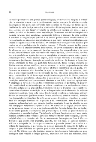 98 MAX WEBER
instrução permanecia em grande parte teológica; a vinculação à religião e à tradi-
ção, a situação pouco clara e praticamente muito insegura do direito sagrado,
cuja vigência não podia ser suprimida nem realizada na prática, e as demais pecu-
liaridades de toda justiça teocrática, vinculada a livros sagrados, faziam com que
estes germes de um desenvolvimento se atrofiassem sempre de novo e que o
ensino jurídico se limitasse a uma assimilação fortemente mecânica e empírica da
matéria jurídica, com casuística puramente teórica e distante da vida prática.
A natureza da organização judicial e os limites politicamente condicionados da
racionalização da economia contribuíam com sua parte: estas circunstâncias cons-
tituem a segunda razão da diferença. O componente teológico está ausente por
inteiro no desenvolvimento do direito romano. O Estado romano tardio, pura-
mente secular e crescentemente burocrático, foi quem selecionou dos produtos
do altamente preciso pensamento jurídico romano dos respondentes e de seus
alunos, sistematizados com racionalidade apenas relativa, a coleção das Pandec-
tas, sem paralelo no mundo inteiro, e a completou sistematicamente com criações
jurídicas próprias. Ainda séculos depois, essa coleção ofereceu o material para o
pensamento jurídico da formação universitária medieval. Já durante a época im-
perial, aparecera ao lado da qualidade fundamental, desde sempre inerente ao
direito romano, de ser analítico, outro elemento: o caráter progressivamente abs-
trato dos conceitos jurídicos. Este caráter abstrato encontrava-se, em parte, pré-
formado na natureza das fórmulas de queixa romanas. Estas se referiam, cada
uma, a um conceito jurídico como situação de fato. Mas esses conceitos eram, em
parte, construídos de tal forma que propiciavam aos práticos do direito, sobretu-
do aos juristas cautelares, advogados e consulentes, o pretexto de subordinar
condições econômicas extremamente diversas a um único conceito apropriado.
A adaptação a novas necessidades econômicas realizava-se, portanto, em propor-
ção considerável, de tal modo que os velhos conceitos eram racionalmente inter-
pretados, estendidos e expandidos. Somente com isto o trabalho lógico-jurídico e
construtivo alcançou a condição de se sobrepor sobre o fundamento do método
puramente analítico. Com toda razão, Goldschmidt ressaltou a elasticidade extraor-
dinária de conceitos jurídicos como locatio conductio, emptio venditio, manda-
tum (especialmente também da actio quod iussu), depositum, e também a capaci-
dade de absorção ilimitada da stipulatio e do constitutum, para a maioria dos
negócios colocados hoje sob garantia jurídica mediante letras de câmbio ou ou-
tras obrigações referentes a quantias fixas. O específico da lógica jurídica roma-
na, tal como se desenvolveu a partir das condições formais dadas, fica particular-
mente claro quando se compara a ela, por exemplo, a forma de procedimento da
jurisprudência cautelar inglesa. Também ela utilizava freqüentemente, com maior
audácia, determinados conceitos jurídicos para possibilitar, com sua ajuda, a queixa
judicial relativa a situações de fato extremamente heterogêneas. Mas é óbvia a
diferença que existe, por exemplo, quando, por um lado, os juristas romanos
utilizam a categoria de iussus para construir a garantia pessoal de crédito e a
ordem de pagamento, e, por outro, os ingleses derivam do conceito do delito de
trespass a possibilidade de queixa para vários contratos, totalmente diferentes
entre si. No último caso, são juntados assuntos juridicamente heterogêneos, para
conseguir com rodeios a coação jurídica, enquanto, no caso dos romanos, situa-
 