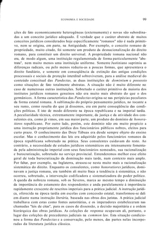 ECONOMIA E SOCIEDADE 99
ções de fato economicamente heterogêneas (externamente) e novas são subordina-
das a um conceito jurídico adequado. É verdade que o caráter abstrato de muitos
conceitos jurídicos considerados hoje especificamente "romanos" não é nada primiti-
vo, nem se origina, em parte, na Antiguidade. Por exemplo, o conceito romano de
propriedade, muito citado, foi somente um produto da desnacionalização do direito
romano, para constituir um direito universal. A propriedade romana nacional não
era, de modo algum, uma instituição regulamentada de forma particularmente "abs-
trata", nem muito menos uma instituição uniforme. Somente Justiniano suprimiu as
diferenças radicais, ou pelo menos reduziu-as a poucas formas, que apresentava o
direito fundiário, e somente em conseqüência da extinção das antigas condições
processuais e sociais da proteção interditaI sobreviveram, para a análise medieval do
conteúdo conceituaI das Pandectas, as duas instituições de dominium e possessio
como situações de fato totalmente abstratas. A situação não é muito diferente no
caso de numerosas outras instituições. Sobretudo o caráter primitivo da maioria dos
institutos jurídicos romanos genuínos não era muito mais abstrato do que o dos
germânicos. A forma característica das Pandectas origina-se nas peripécias peculiares
da forma estatal romana. A sublimação do próprio pensamento jurídico, no tocante a
seu rumo, como resulta do que já dissemos, era em parte conseqüência das condi-
ções políticas. E isto de modo diferente na época republicana e na imperial tardia.
A peculiaridade técnica, extremamente importante, da justiça e da atividade dos con-
sulentes era, como já vimos, em sua maior parte, um produto do domínio de honora-
tiores republicano. Por outro lado, porém, este domínio não era muito propício a
uma instrução propriamente jurídica dos funcionários públicos nobres, eleitos para
curto prazo. O conhecimento das Doze Tábuas era desde sempre objeto do ensino
escolar. Mas o conhecimento das leis era adquirido pelos funcionários romanos da
época republicana sobretudo na prática. Seus consulentes cuidavam do resto. Ao
contrário, a necessidade de estudos jurídicos sistemáticos era intensamente fomenta-
da pela administração imperial com seus funcionários nomeados, sua racionalização
e burocratização, sobretudo no serviço provincial. Entenderemos melhor esse efeito
geral de toda burocratização da dominação mais tarde, num contexto mais amplo.
Por faltar, por exemplo, na Inglaterra, atrasou-se nesta muito mais a racionalização
sistemática do direito. Enquanto os consulentes, como honoratiores jurídicos, domi-
navam a justiça romana, era também ali muito fraca a tendência à sistemática, e não
ocorreu, sobretudo, a intervenção codificadora e sistematizadora do poder político.
A queda da nobreza romana, sob os Severos, marca ao mesmo tempo a diminuição
da importância do estamento dos respondentes e anda paralelamente à importância
rapidamente crescente de rescritos imperiais para a prática judicial. A instrução jurídi-
ca, oferecida na época tardia em escolas com concessão estatal, transformou-se dali
em diante numa instrução literária, baseada nas obras dos juristas. A prática judicial
trabalhava com estas como fontes autoritárias, e os imperadores estabeleceram nas
chamadas "leis de citas", para os casos de dissensão, a decisão majoritária e a ordem
hierárquica das obras jurídicas. As coleções de responsa ocupavam ali, portanto, o
lugar das coleções de precedentes judiciais na common law. Esta situação condicio-
nou a forma das Pandectas e a conservação, pelo menos, das partes nelas incorpo-
radas da literatura jurídica clássica.
 
