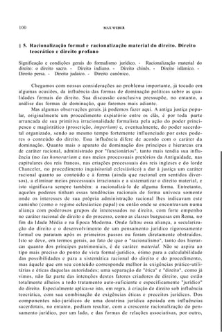 100 MAX WEBER
§ 5. Racionalização formal e racionalização material do direito. Direito
teocrático e direito profano
Significação e condições gerais do formalismo jurídico. - Racionalização material do
direito: o direito sacro. - Direito indiano. - Direito chinês. - Direito islâmico. -
Direito persa. - Direito judaico. - Direito canônico.
Chegamos com nossas considerações ao problema importante, já tocado em
algumas ocasiões, da influência das formas de dominação políticas sobre as qua-
lidades formais do direito. Sua discussão conclusiva pressupõe, no entanto, a
análise das formas de dominação, que faremos mais adiante.
Mas algumas observações gerais. já podemos fazer aqui. A antiga justiça popu-
lar, originalmente um procedimento expiatório entre os clãs, é por toda parte
arrancada de sua primitiva irracionalidade formalista pela ação do poder princi-
pesco e magistrático (proscrição, imperium) e, eventualmente, do poder sacerdo-
tal organizado, sendo ao mesmo tempo fortemente influenciado por estes pode-
res o conteúdo do direito. Essa influência difere de acordo com o caráter da
dominação. Quanto mais o aparato de dominação dos príncipes e hierarcas era
de caráter racional, administrado por "funcionários", tanto mais tendia sua influ-
ência (no ius honorarium e nos meios processuais pretórios da Antiguidade, nas
capitulares dos reis francos, nas criações processuais dos reis ingleses e do lorde
Chanceler, no procedimento inquisitorial eclesiástico) a dar à justiça um caráter
racional quanto ao conteúdo e à forma (ainda que racional em sentidos diver-
sos), a eliminar meios processuais irracionais e a sistematizar o direito material, e
isto significava sempre também: a racionalizá-lo de alguma forma. Entretanto,
aqueles poderes tinham essas tendências racionais de forma unívoca somente
onde os interesses de sua própria administração racional lhes indicavam este
caminho (como o regime eclesiástico papal) ou então onde se encontravam numa
aliança com poderosos grupos de interessados no direito, com forte empenho
no caráter racional do direito e do processo, como as classes burguesas em Roma, no
fim da Idade Média e na Época Moderna. Onde faltou essa aliança, a seculariza-
ção do direito e o desenvolvimento de um pensamento jurídico rigorosamente
formal ou pararam após os primeiros passos ou foram diretamente obstruídos.
Isto se deve, em termos gerais, ao fato de que o "racionalismo", tanto dos hierar-
cas quanto dos príncipes patrimoniais, é de caráter material. Não se aspira ao
tipo mais preciso do ponto de vista formal-jurídico, ótimo para a calculabilidade
das possibilidades e para a sistemática racional do direito e do procedimento,
mas àquele que em seu conteúdo corresponde melhor às exigências prático-utili-
tárias e éticas daquelas autoridades; uma separação de "ética" e "direito", como já
vimos, não faz parte das intenções destes fatores criadores de direito, que estão
totalmente alheios a todo tratamento auto-suficiente e especificamente "jurídico"
do direito. Especialmente aplica-se isto, em regra, à criação de direito sob influência
teocrática, com sua combinação de exigências éticas e preceitos jurídicos. Dos
componentes não-jurídicos de uma doutrina jurídica apoiada em influências
sacerdotais, no entanto, podiam resultar, com a crescente racionalização do pen-
samento jurídico, por um lado, e das formas de relações associativas, por outro,
 