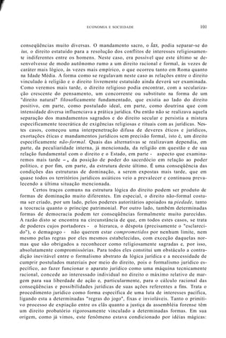r
ECONOMIA E SOCIEDADE 101
conseqüências muito diversas. O mandamento sacro, o las, podia separar-se do
ius, o direito estatuído para a resolução dos conflitos de interesses religiosamen-
te indiferentes entre os homens. Neste caso, era possível que este último se de-
senvolvesse de modo autônomo rumo a um direito racional e formal, às vezes de
caráter mais lógico, às vezes mais empírico, o que ocorreu tanto em Roma quanto
na Idade Média. A forma como se regulavam neste caso as relações entre o direito
vinculado à religião e o direito livremente estatuído ainda deverá ser examinada.
Como veremos mais tarde, o direito religioso podia encontrar, com a seculariza-
ção crescente do pensamento, um concorrente ou substituto na forma de um
"direito natural" filosoficamente fundamentado, que existia ao lado do direito
positivo, em parte, como postulado ideal, em parte, como doutrina que com
intensidade diversa influenciava a prática jurídica. Ou então não se realizava aquela
separação dos mandamentos sagrados e do direito secular e persistia a mistura
especificamente teocrática de exigências religiosas e rituais com as jurídicas. Nes-
tes casos, começou uma interpenetração difusa de deveres éticos e jurídicos,
exortações éticas e mandamentos jurídicos sem precisão formal, isto é, um direito
especificamente não-formal. Quais das alternativas se realizavam dependia, em
parte, da peculiaridade interna, já mencionada, da religião em questão e de sua
relação fundamental com o direito e o Estado, em parte - aspecto que examina-
remos mais tarde -, da posição de poder do sacerdócio em relação ao poder
político, e por fim, em parte, da estrutura deste último. É uma conseqüência das
condições das estruturas de dominação, a serem expostas mais tarde, que em
quase todos os territórios jurídicos asiáticos veio a prevalecer e continuou preva-
lecendo a última situação mencionada.
Certos traços comuns na estrutura lógica do direito podem ser produto de
formas de dominação muito diferentes. Em especial, o direito não-formal costu-
ma ser criado, por um lado, pelos poderes autoritários apoiados na piedade, tanto
a teocracia quanto o príncipe patrimonial. Por outro lado, também determinadas
formas de democracia podem ter conseqüências formalmente muito parecidas.
A razão disto se encontra na circunstância de que, em todos estes casos, se trata
de poderes cujos portadores - o hierarca, o déspota (precisamente o "esclareci-
do"), o demagogo - não querem estar comprometidos por nenhum limite, nem
mesmo pelas regras por eles mesmos estabelecidas, com exceção daquelas nor-
mas que são obrigados a reconhecer como religiosamente sagradas e, por isso,
absolutamente compromissórias. Para todos eles constitui um obstáculo a contra-
dição inevitável entre o formalismo abstrato da lógica jurídica e a necessidade de
cumprir postulados materiais por meio do direito, pois o formalismo jurídico es-
pecífico, ao fazer funcionar o aparato jurídico como uma máquina tecnicamente
racional, concede ao interessado individual no direito o máximo relativo de mar-
gem para sua liberdade de ação e, particularmente, para o cálculo racional das
conseqüências e possibilidades jurídicas de suas ações referentes a fins. Trata o
procedimento jurídico como forma específica de uma luta de interesses pacífica,
ligando esta a determinadas "regras do jogo", fixas e invioláveis. Tanto o primiti-
vo processo de expiação entre os clãs quanto a justiça da assembléia forense têm
um direito probatório rigorosamente vinculado a determinadas formas. Em sua
origem, como já vimos, este fenômeno estava condicionado por idéias mágicas:
 